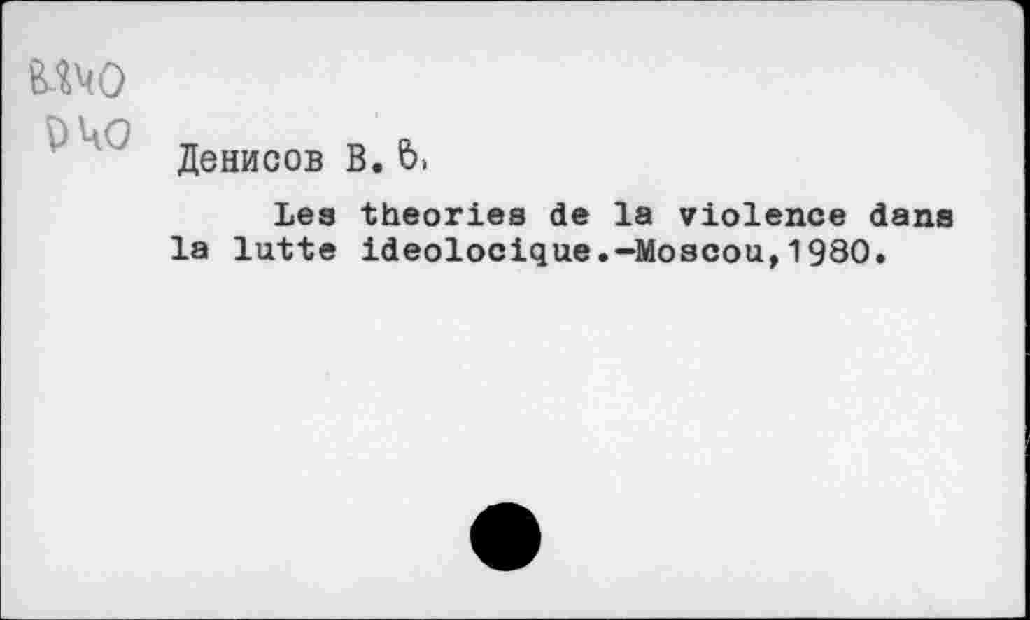 ﻿о 040
Денисов В. 6,
Lea theories de la violence dans la lutte ideolocique.-Moscou,1980.